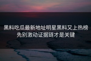 黑料吃瓜最新地址明星黑料又上热榜先别激动证据链才是关键