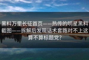 黑料万里长征首页——热传的明星黑料截图——拆解后发现话术套路对不上这算不算标题党？