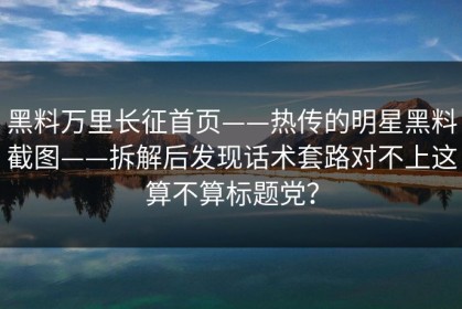 黑料万里长征首页——热传的明星黑料截图——拆解后发现话术套路对不上这算不算标题党？