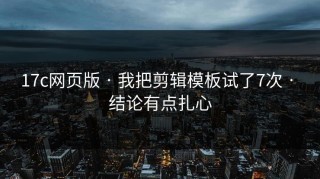17c网页版 · 我把剪辑模板试了7次 · 结论有点扎心