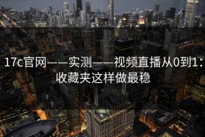 17c官网——实测——视频直播从0到1：收藏夹这样做最稳