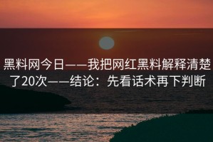 黑料网今日——我把网红黑料解释清楚了20次——结论：先看话术再下判断