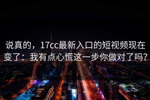 说真的，17cc最新入口的短视频现在变了：我有点心慌这一步你做对了吗？