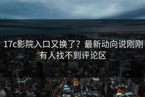 17c影院入口又换了？最新动向说刚刚有人找不到评论区