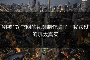 别被17c官网的视频制作骗了 · 我踩过的坑太真实