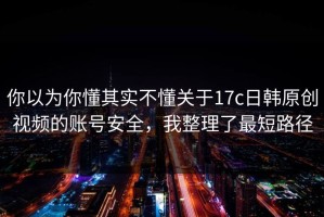 你以为你懂其实不懂关于17c日韩原创视频的账号安全，我整理了最短路径
