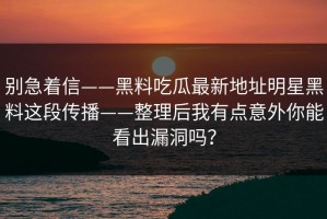 别急着信——黑料吃瓜最新地址明星黑料这段传播——整理后我有点意外你能看出漏洞吗？