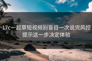 17c一起草短视频别盲目一次说完风控提示这一步决定体验