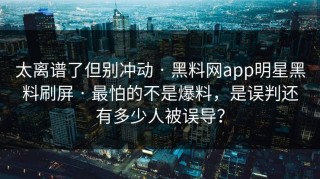 太离谱了但别冲动 · 黑料网app明星黑料刷屏 · 最怕的不是爆料，是误判还有多少人被误导？