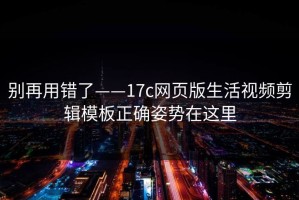 别再用错了——17c网页版生活视频剪辑模板正确姿势在这里