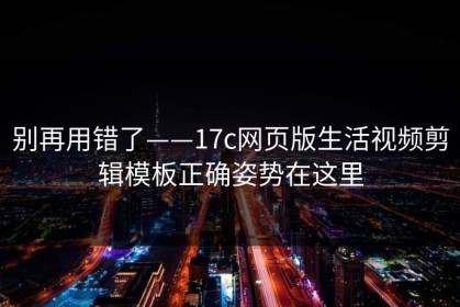 别再用错了——17c网页版生活视频剪辑模板正确姿势在这里