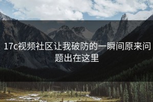 17c视频社区让我破防的一瞬间原来问题出在这里
