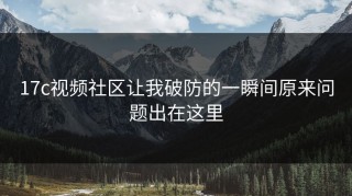 17c视频社区让我破防的一瞬间原来问题出在这里