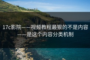 17c影院——视频教程最狠的不是内容——是这个内容分类机制