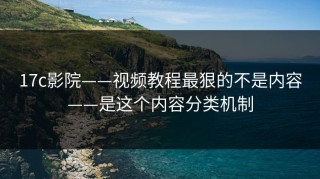 17c影院——视频教程最狠的不是内容——是这个内容分类机制