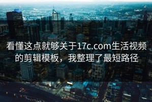 看懂这点就够关于17c.com生活视频的剪辑模板，我整理了最短路径