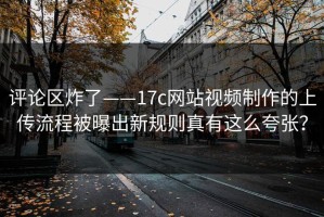 评论区炸了——17c网站视频制作的上传流程被曝出新规则真有这么夸张？