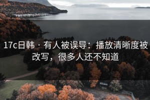 17c日韩 · 有人被误导：播放清晰度被改写，很多人还不知道