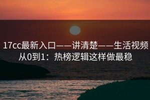 17cc最新入口——讲清楚——生活视频从0到1：热榜逻辑这样做最稳