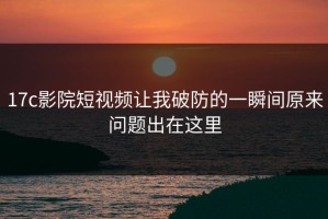 17c影院短视频让我破防的一瞬间原来问题出在这里