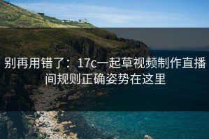 别再用错了：17c一起草视频制作直播间规则正确姿势在这里