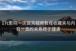 17c影院一次说完视频教程收藏夹与内容分类的关系终于理清