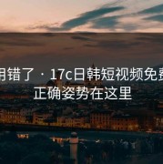 别再用错了 · 17c日韩短视频免费观看正确姿势在这里