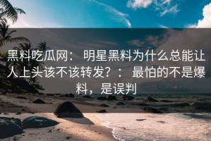 黑料吃瓜网： 明星黑料为什么总能让人上头该不该转发？： 最怕的不是爆料，是误判