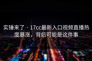 实锤来了 · 17cc最新入口视频直播热度暴涨，背后可能是这件事