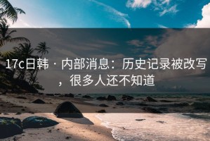17c日韩 · 内部消息：历史记录被改写，很多人还不知道