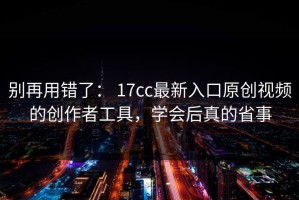 别再用错了： 17cc最新入口原创视频的创作者工具，学会后真的省事