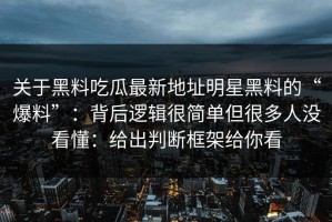 关于黑料吃瓜最新地址明星黑料的“爆料”：背后逻辑很简单但很多人没看懂：给出判断框架给你看