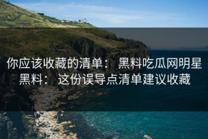 你应该收藏的清单： 黑料吃瓜网明星黑料： 这份误导点清单建议收藏