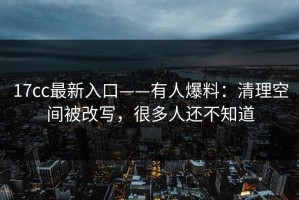 17cc最新入口——有人爆料：清理空间被改写，很多人还不知道