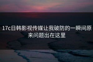 17c日韩影视传媒让我破防的一瞬间原来问题出在这里