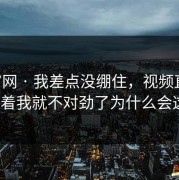 17c官网 · 我差点没绷住，视频直播刷着刷着我就不对劲了为什么会这样？