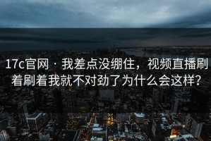 17c官网 · 我差点没绷住，视频直播刷着刷着我就不对劲了为什么会这样？