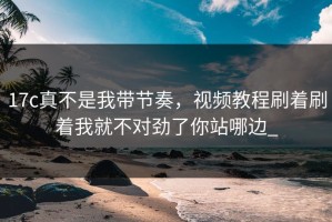 17c真不是我带节奏，视频教程刷着刷着我就不对劲了你站哪边_