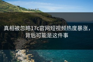 真相被忽略17c官网短视频热度暴涨，背后可能是这件事