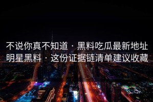 不说你真不知道 · 黑料吃瓜最新地址明星黑料 · 这份证据链清单建议收藏
