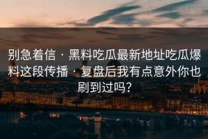 别急着信 · 黑料吃瓜最新地址吃瓜爆料这段传播 · 复盘后我有点意外你也刷到过吗？
