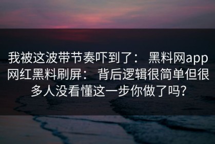 我被这波带节奏吓到了： 黑料网app网红黑料刷屏： 背后逻辑很简单但很多人没看懂这一步你做了吗？