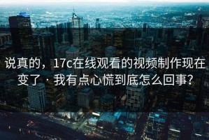 说真的，17c在线观看的视频制作现在变了 · 我有点心慌到底怎么回事？