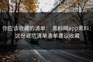你应该收藏的清单： 黑料网app黑料： 这份避坑清单清单建议收藏