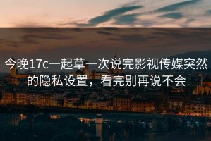 今晚17c一起草一次说完影视传媒突然的隐私设置，看完别再说不会
