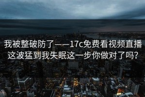 我被整破防了——17c免费看视频直播这波猛到我失眠这一步你做对了吗？