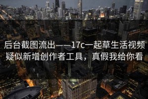 后台截图流出——17c一起草生活视频疑似新增创作者工具，真假我给你看