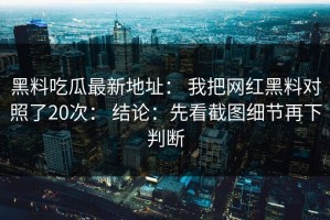 黑料吃瓜最新地址： 我把网红黑料对照了20次： 结论：先看截图细节再下判断