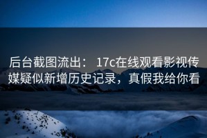 后台截图流出： 17c在线观看影视传媒疑似新增历史记录，真假我给你看