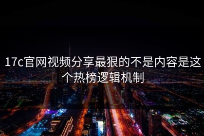 17c官网视频分享最狠的不是内容是这个热榜逻辑机制